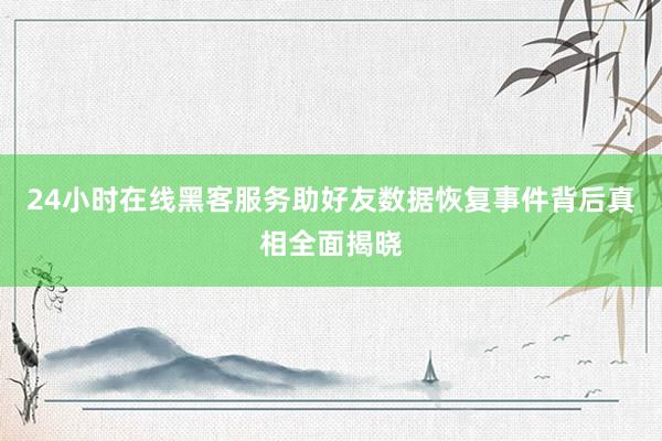 24小时在线黑客服务助好友数据恢复事件背后真相全面揭晓