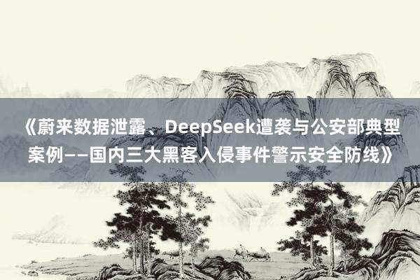 《蔚来数据泄露、DeepSeek遭袭与公安部典型案例——国内三大黑客入侵事件警示安全防线》