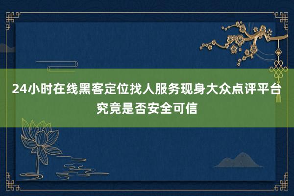 24小时在线黑客定位找人服务现身大众点评平台究竟是否安全可信
