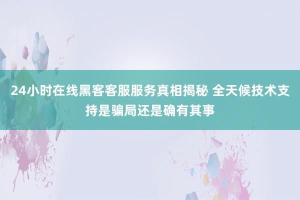24小时在线黑客客服服务真相揭秘 全天候技术支持是骗局还是确有其事