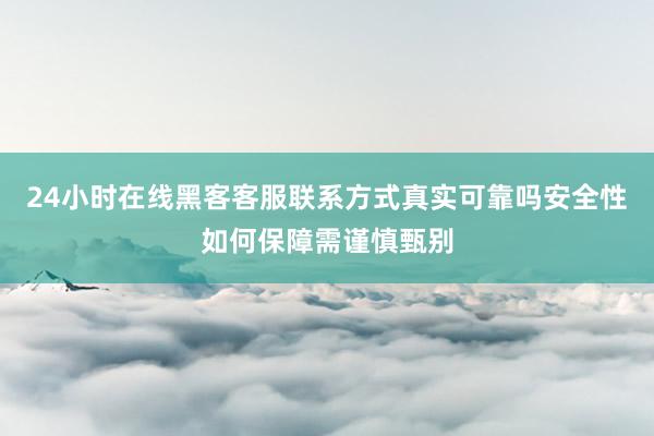 24小时在线黑客客服联系方式真实可靠吗安全性如何保障需谨慎甄别
