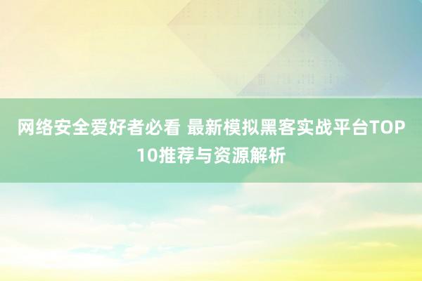 网络安全爱好者必看 最新模拟黑客实战平台TOP10推荐与资源解析