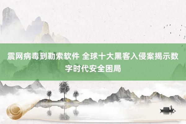 震网病毒到勒索软件 全球十大黑客入侵案揭示数字时代安全困局