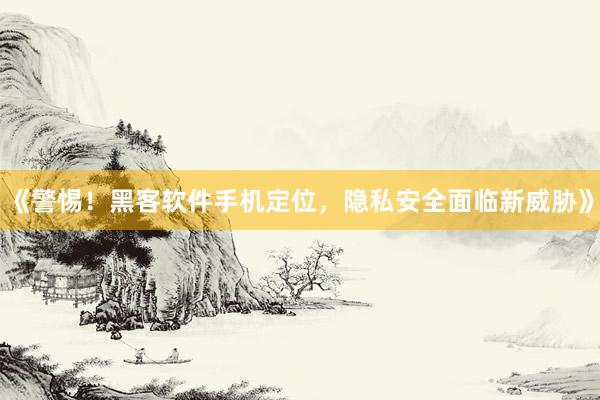 《警惕！黑客软件手机定位，隐私安全面临新威胁》